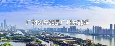 ​广州火车站是广州东站吗