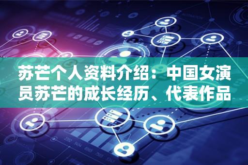 苏芒个人资料介绍：中国女演员苏芒的成长经历、代表作品及个人生活